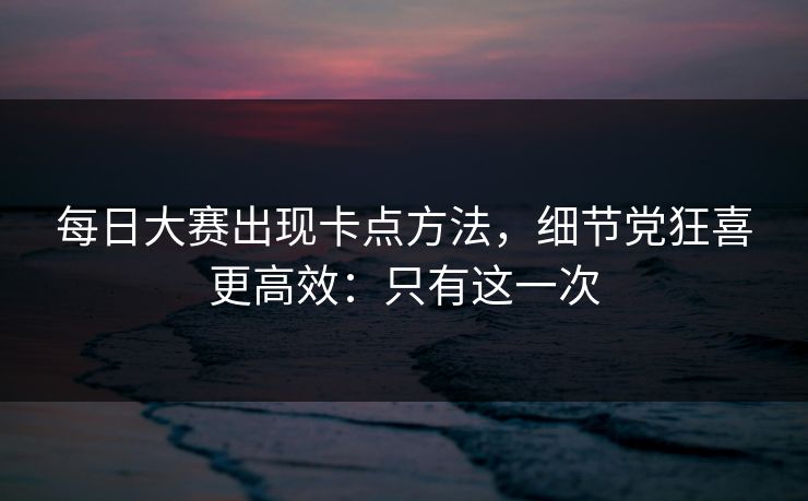 每日大赛出现卡点方法，细节党狂喜更高效：只有这一次