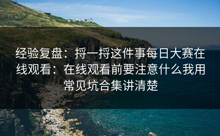 经验复盘：捋一捋这件事每日大赛在线观看：在线观看前要注意什么我用常见坑合集讲清楚