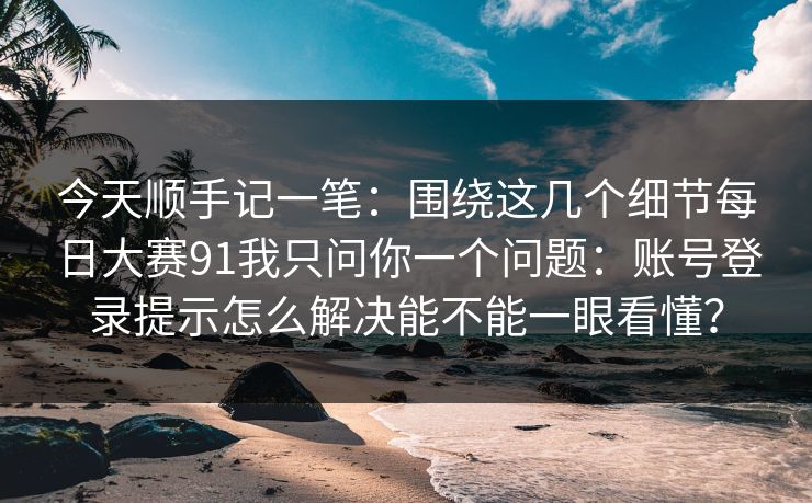 今天顺手记一笔：围绕这几个细节每日大赛91我只问你一个问题：账号登录提示怎么解决能不能一眼看懂？