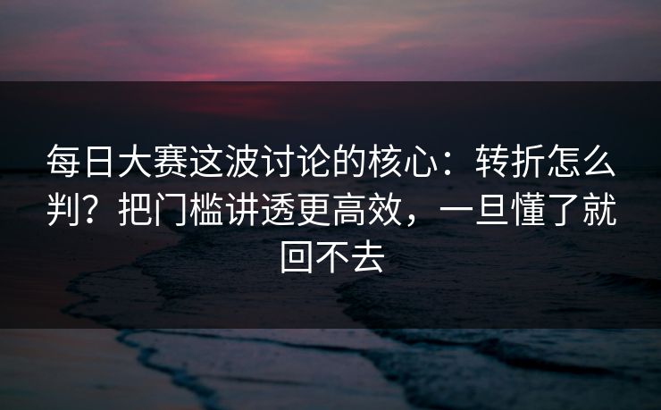 每日大赛这波讨论的核心：转折怎么判？把门槛讲透更高效，一旦懂了就回不去