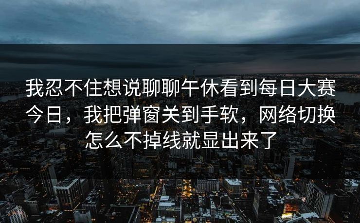 我忍不住想说聊聊午休看到每日大赛今日，我把弹窗关到手软，网络切换怎么不掉线就显出来了