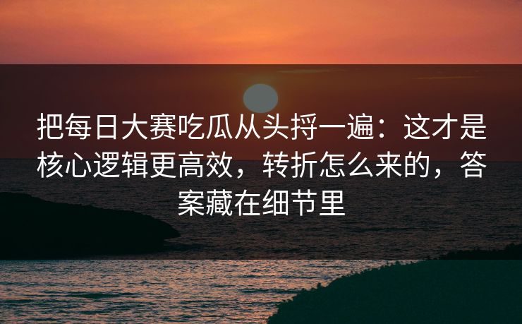 把每日大赛吃瓜从头捋一遍：这才是核心逻辑更高效，转折怎么来的，答案藏在细节里