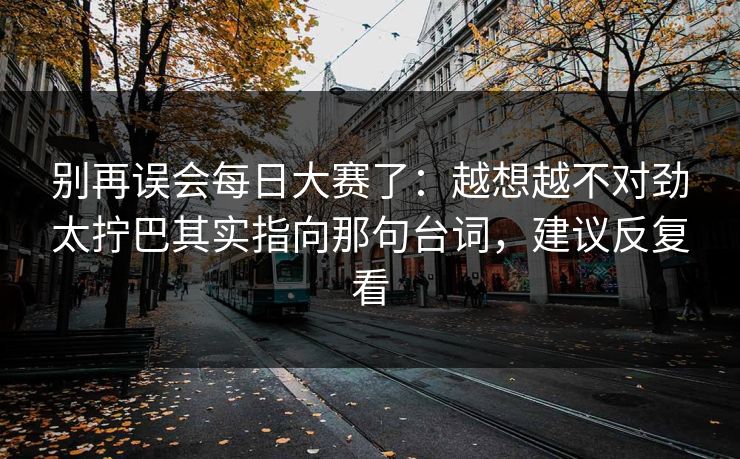 别再误会每日大赛了：越想越不对劲太拧巴其实指向那句台词，建议反复看