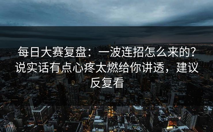 每日大赛复盘：一波连招怎么来的？说实话有点心疼太燃给你讲透，建议反复看