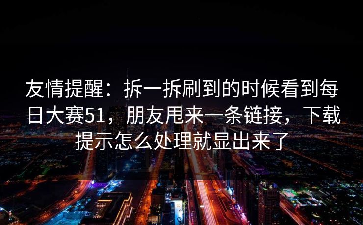 友情提醒：拆一拆刷到的时候看到每日大赛51，朋友甩来一条链接，下载提示怎么处理就显出来了