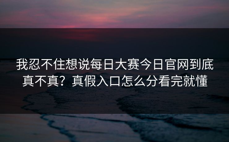 我忍不住想说每日大赛今日官网到底真不真？真假入口怎么分看完就懂