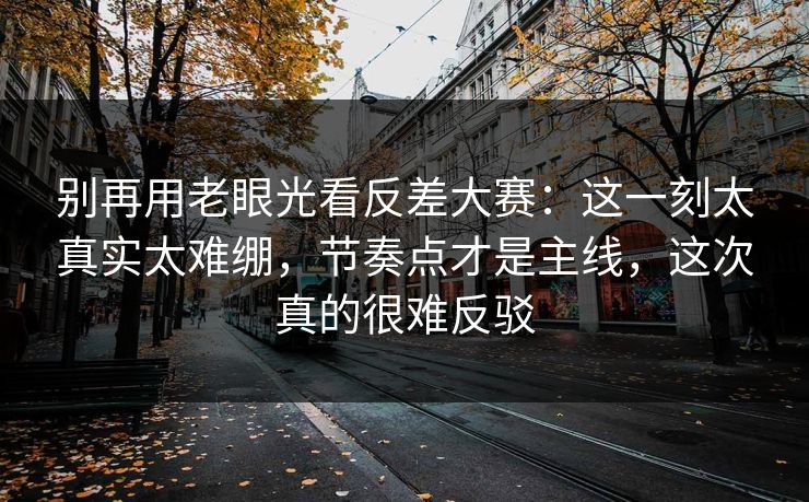 别再用老眼光看反差大赛：这一刻太真实太难绷，节奏点才是主线，这次真的很难反驳
