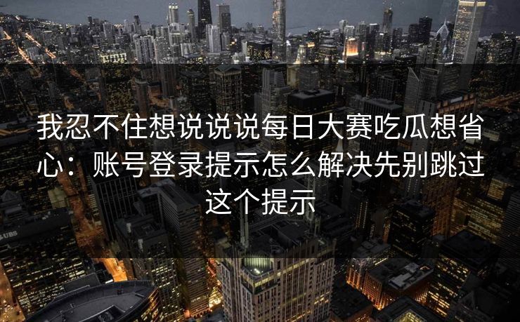 我忍不住想说说说每日大赛吃瓜想省心：账号登录提示怎么解决先别跳过这个提示