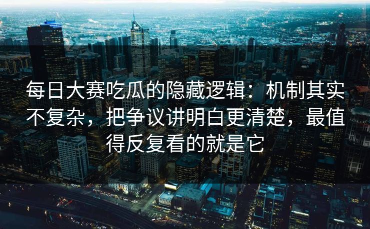 每日大赛吃瓜的隐藏逻辑：机制其实不复杂，把争议讲明白更清楚，最值得反复看的就是它
