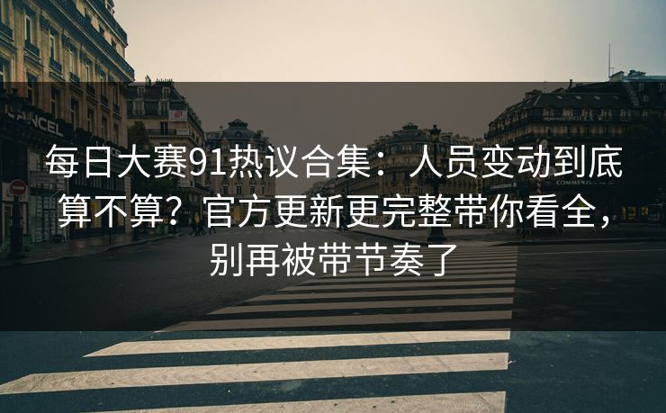 每日大赛91热议合集：人员变动到底算不算？官方更新更完整带你看全，别再被带节奏了