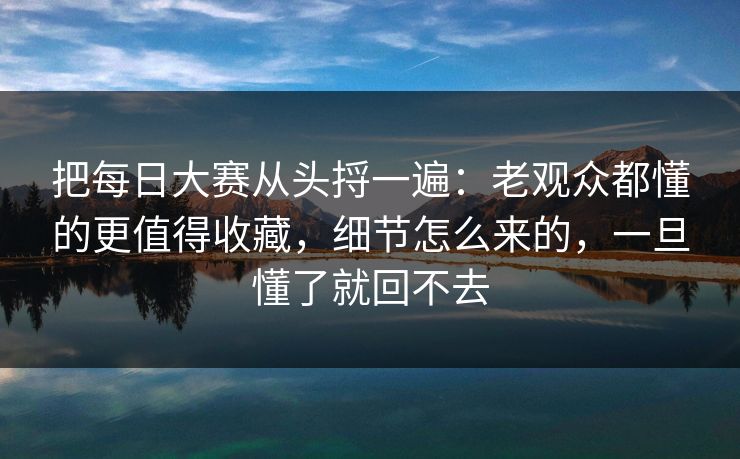 把每日大赛从头捋一遍：老观众都懂的更值得收藏，细节怎么来的，一旦懂了就回不去