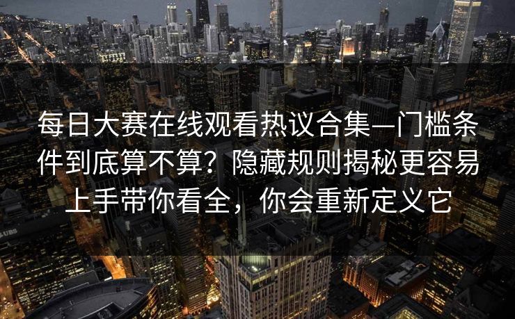 每日大赛在线观看热议合集—门槛条件到底算不算？隐藏规则揭秘更容易上手带你看全，你会重新定义它