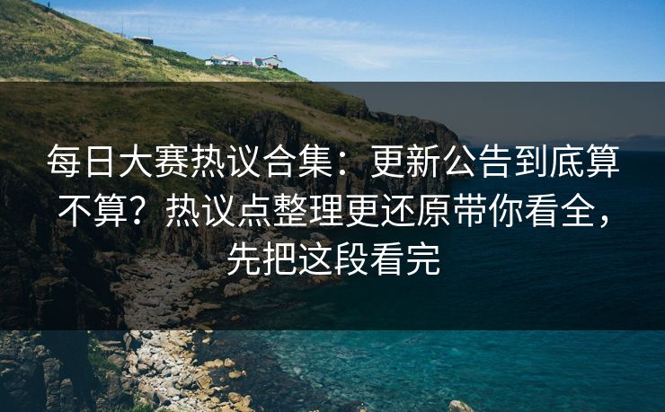 每日大赛热议合集：更新公告到底算不算？热议点整理更还原带你看全，先把这段看完