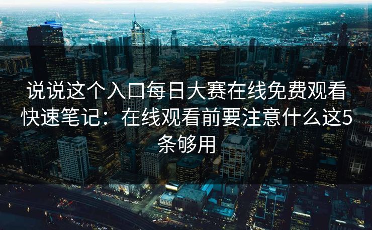 说说这个入口每日大赛在线免费观看快速笔记：在线观看前要注意什么这5条够用