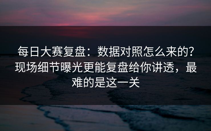 每日大赛复盘：数据对照怎么来的？现场细节曝光更能复盘给你讲透，最难的是这一关