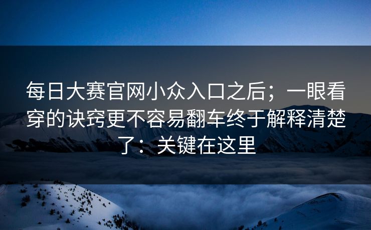 每日大赛官网小众入口之后；一眼看穿的诀窍更不容易翻车终于解释清楚了：关键在这里