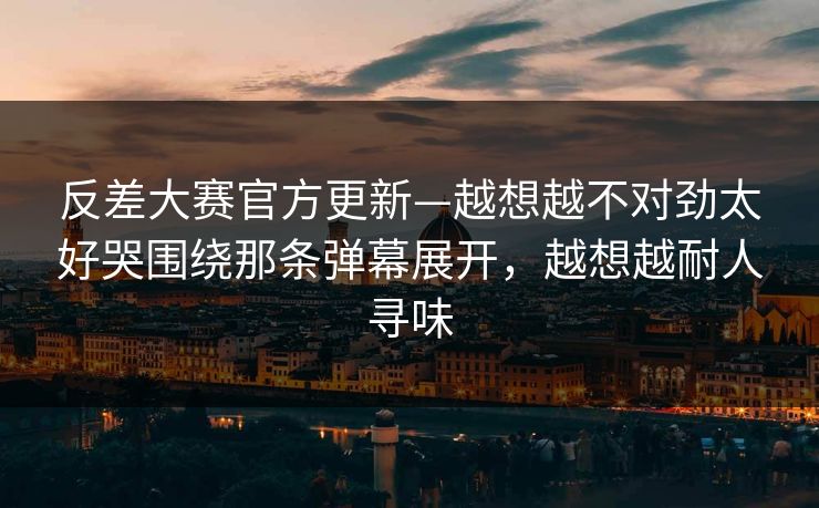 反差大赛官方更新—越想越不对劲太好哭围绕那条弹幕展开，越想越耐人寻味