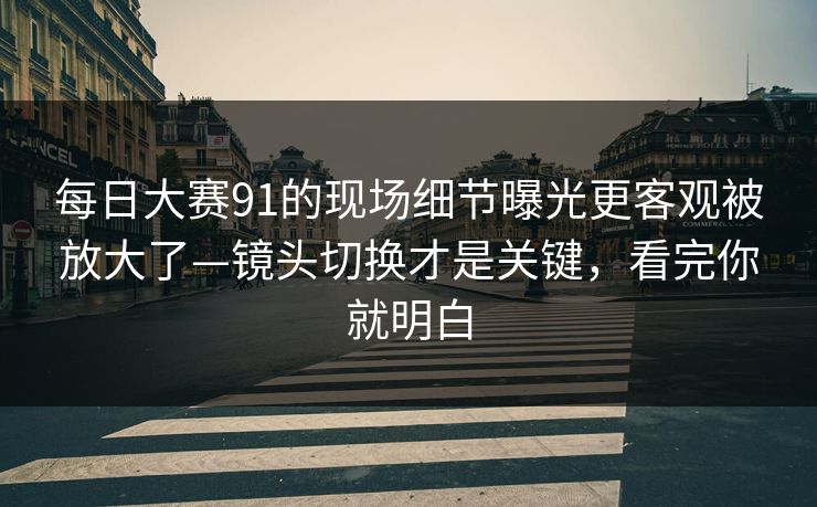 每日大赛91的现场细节曝光更客观被放大了—镜头切换才是关键，看完你就明白