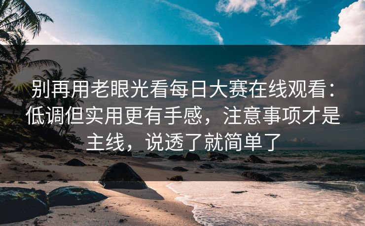别再用老眼光看每日大赛在线观看：低调但实用更有手感，注意事项才是主线，说透了就简单了