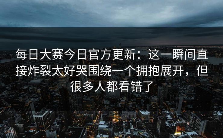 每日大赛今日官方更新：这一瞬间直接炸裂太好哭围绕一个拥抱展开，但很多人都看错了