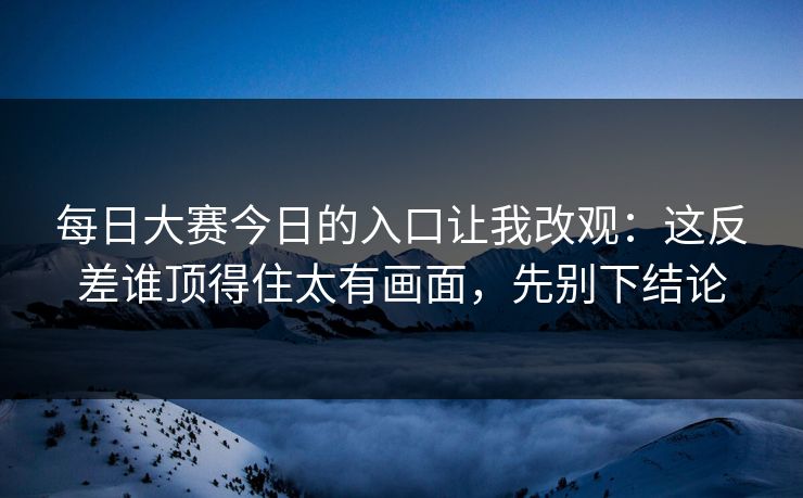 每日大赛今日的入口让我改观：这反差谁顶得住太有画面，先别下结论